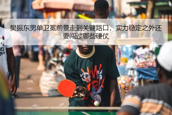 樊振东男单卫冕前景走到关键路口，实力稳定之外还要闯过哪些硬仗